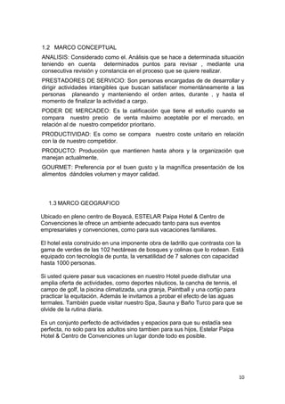 1.2 MARCO CONCEPTUAL
ANALISIS: Considerado como el. Análisis que se hace a determinada situación
teniendo en cuenta determinados puntos para revisar , mediante una
consecutiva revisión y constancia en el proceso que se quiere realizar.
PRESTADORES DE SERVICIO: Son personas encargadas de de desarrollar y
dirigir actividades intangibles que buscan satisfacer momentáneamente a las
personas planeando y manteniendo el orden antes, durante , y hasta el
momento de finalizar la actividad a cargo.
PODER DE MERCADEO: Es la calificación que tiene el estudio cuando se
compara nuestro precio de venta máximo aceptable por el mercado, en
relación al de nuestro competidor prioritario.
PRODUCTIVIDAD: Es como se compara nuestro coste unitario en relación
con la de nuestro competidor.
PRODUCTO: Producción que mantienen hasta ahora y la organización que
manejan actualmente.
GOURMET: Preferencia por el buen gusto y la magnífica presentación de los
alimentos dándoles volumen y mayor calidad.




   1.3 MARCO GEOGRAFICO

Ubicado en pleno centro de Boyacá, ESTELAR Paipa Hotel & Centro de
Convenciones le ofrece un ambiente adecuado tanto para sus eventos
empresariales y convenciones, como para sus vacaciones familiares.

El hotel esta construido en una imponente obra de ladrillo que contrasta con la
gama de verdes de las 102 hectáreas de bosques y colinas que lo rodean. Está
equipado con tecnología de punta, la versatilidad de 7 salones con capacidad
hasta 1000 personas.

Si usted quiere pasar sus vacaciones en nuestro Hotel puede disfrutar una
amplia oferta de actividades, como deportes náuticos, la cancha de tennis, el
campo de golf, la piscina climatizada, una granja, Paintball y una cortijo para
practicar la equitación. Además le invitamos a probar el efecto de las aguas
termales. También puede visitar nuestro Spa, Sauna y Baño Turco para que se
olvide de la rutina diaria.

Es un conjunto perfecto de actividades y espacios para que su estadía sea
perfecta, no solo para los adultos sino tambien para sus hijos, Estelar Paipa
Hotel & Centro de Convenciones un lugar donde todo es posible.




                                                                                10
 