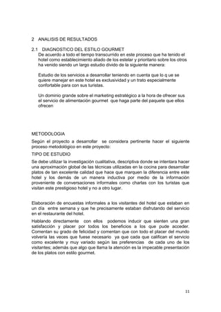 2 ANALISIS DE RESULTADOS

2.1 DIAGNOSTICO DEL ESTILO GOURMET
   De acuerdo a todo el tiempo transcurrido en este proceso que ha tenido el
   hotel como establecimiento aliado de los estelar y prioritario sobre los otros
   ha venido siendo un largo estudio divido de la siguiente manera:

   Estudio de los servicios a desarrollar teniendo en cuenta que lo q ue se
   quiere manejar en este hotel es exclusividad y un trato especialmente
   confortable para con sus turistas.

   Un dominio grande sobre el marketing estratégico a la hora de ofrecer sus
   el servicio de alimentación gourmet que haga parte del paquete que ellos
   ofrecen




METODOLOGIA
Según el proyecto a desarrollar se considera pertinente hacer el siguiente
proceso metodológico en este proyecto:
TIPO DE ESTUDIO
Se debe utilizar la investigación cualitativa, descriptiva donde se intentara hacer
una aproximación global de las técnicas utilizadas en la cocina para desarrollar
platos de tan excelente calidad que hace que marquen la diferencia entre este
hotel y los demás de un manera inductiva por medio de la información
proveniente de conversaciones informales como charlas con los turistas que
visitan este prestigioso hotel y no a otro lugar.


Elaboración de encuestas informales a los visitantes del hotel que estaban en
un día entre semana y que he precisamente estaban disfrutando del servicio
en el restaurante del hotel.
Hablando directamente con ellos podemos inducir que sienten una gran
satisfacción y placer por todos los beneficios a los que pude acceder.
Comentan su grado de felicidad y comentan que con todo el placer del mundo
volvería las veces que fuese necesario ya que cada que califican el servicio
como excelente y muy variado según las preferencias de cada uno de los
visitantes; además que algo que llama la atención es la impecable presentación
de los platos con estilo gourmet.




                                                                                11
 