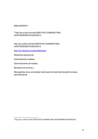 BIBLIOGRAFIA


ii
 http://es.scribd.com/doc/59973703/12/MARKETING-
GASTRONOMICO/30/04/2012



http://es.scribd.com/doc/59973703/12/MARKETING-
GASTRONOMICO/30/04/2012

http://es.wikipedia.org/wiki/Marketing

Marketing operacional-

Administración hotelera

Gerenciamiento de hoteles

Ministerio de turismo y

Monografías de la universidad externado de Colombia-facultad de áreas
administrativas




i
     http://es.scribd.com/doc/59973703/12/MARKETING-GASTRONOMICO/30/04/2012




                                                                              13
 