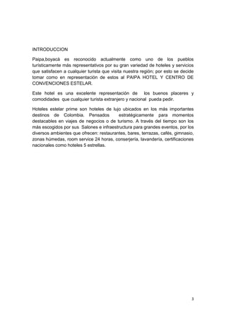 INTRODUCCION

Paipa,boyacà es reconocido actualmente como uno de los pueblos
turísticamente más representativos por su gran variedad de hoteles y servicios
que satisfacen a cualquier turista que visita nuestra región; por esto se decide
tomar como en representación de estos al PAIPA HOTEL Y CENTRO DE
CONVENCIONES ESTELAR.

Este hotel es una excelente representación de los buenos placeres y
comodidades que cualquier turista extranjero y nacional pueda pedir.

Hoteles estelar prime son hoteles de lujo ubicados en los más importantes
destinos de Colombia. Pensados           estratégicamente para momentos
destacables en viajes de negocios o de turismo. A través del tiempo son los
más escogidos por sus Salones e infraestructura para grandes eventos, por los
diversos ambientes que ofrecen: restaurantes, bares, terrazas, cafés, gimnasio,
zonas húmedas, room service 24 horas, conserjería, lavandería, certificaciones
nacionales como hoteles 5 estrellas.




                                                                               3
 