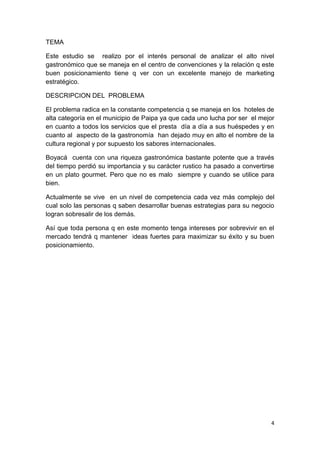 TEMA

Este estudio se realizo por el interés personal de analizar el alto nivel
gastronómico que se maneja en el centro de convenciones y la relación q este
buen posicionamiento tiene q ver con un excelente manejo de marketing
estratégico.

DESCRIPCION DEL PROBLEMA

El problema radica en la constante competencia q se maneja en los hoteles de
alta categoría en el municipio de Paipa ya que cada uno lucha por ser el mejor
en cuanto a todos los servicios que el presta día a día a sus huéspedes y en
cuanto al aspecto de la gastronomía han dejado muy en alto el nombre de la
cultura regional y por supuesto los sabores internacionales.

Boyacá cuenta con una riqueza gastronómica bastante potente que a través
del tiempo perdió su importancia y su carácter rustico ha pasado a convertirse
en un plato gourmet. Pero que no es malo siempre y cuando se utilice para
bien.

Actualmente se vive en un nivel de competencia cada vez más complejo del
cual solo las personas q saben desarrollar buenas estrategias para su negocio
logran sobresalir de los demás.

Así que toda persona q en este momento tenga intereses por sobrevivir en el
mercado tendrá q mantener ideas fuertes para maximizar su éxito y su buen
posicionamiento.




                                                                             4
 