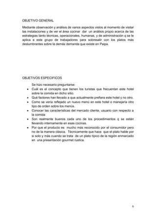 OBJETIVO GENERAL

Mediante observación y análisis de varios aspectos vistos al momento de visitar
las instalaciones y de ver el área cocinar dar un análisis propio acerca de las
estrategias tanto técnicas, operacionales, humanas, y de administración q se le
aplica a este grupo de trabajadores para sobresalir con los platos más
deslumbrantes sobre la demás demanda que existe en Paipa.




OBJETIVOS ESPECIFICOS

      Se hizo necesario preguntarse:
      Cuál es el concepto que tienen los turistas que frecuentan este hotel
      sobre la comida en dicho sitio.
      Qué factores han llevado a que actualmente prefiera este hotel y no otro.
      Como se vería reflejado un nuevo menú en este hotel o manejaría otro
      tipo de orden sobre los menús.
      Conocer las características del mercado cliente, usuario con respecto a
      la comida
      Son realmente buenos cada uno de los procedimientos q se están
      llevando internamente en esas cocinas.
      Por que el producto es mucho más reconocido por el consumidor pero
      no de la manera clásica. Técnicamente que hace que el plato hable por
      si solo y más cuando se trata de un plato típico de la región enmarcado
      en una presentación gourmet rustica.




                                                                             6
 
