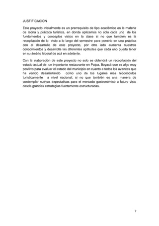 JUSTIFICACION

Este proyecto inicialmente es un prerrequisito de tipo académico en la materia
de teoría y práctica turística, en donde aplicamos no solo cada uno de los
fundamentos y conceptos vistos en la clase si no que también es la
recopilación de lo visto a lo largo del semestre para ponerlo en una práctica
con el desarrollo de este proyecto, por otro lado aumenta nuestros
conocimientos y desarrolla las diferentes aptitudes que cada uno pueda tener
en su ámbito laboral de acá en adelante.

Con la elaboración de este proyecto no solo se obtendrá un recopilación del
estado actual de un importante restaurante en Paipa, Boyacá que es algo muy
positivo para evaluar el estado del municipio en cuanto a todos los avances que
ha venido desarrollando        como uno de los lugares más reconocidos
turísticamente a nivel nacional; si no que también es una manera de
contemplar nuevas expectativas para el mercado gastronómico a futuro visto
desde grandes estrategias fuertemente estructuradas.




                                                                             7
 