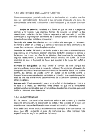 1.1.3 LOS HOTELES EN EL AMBITO TURISTICO

Como una empresa prestadora de servicios los hoteles son aquellos que les
dan un acomodamiento temporal a las personas prestando una serie de
comodidades para darle satisfacción a los huéspedes y se pueden clasificar
en:

       El tipo de servicio: se refiere a la forma en que se sirve al huésped la
comida y la bebida. Las distintas formas de servicio se dirigen a las
necesidades variables de los distintos segmentos del mercado, y también
contribuyen a la percepción del cliente de la calidad-precio. Entre los tipos de
servicio de comida y bebida se encuentran:
Servicio a la mesa: Los clientes son conducidos a la mesa por un camarero.
Se toma la orden en la mesa y la comida y la bebida se lleva asimismo a la
mesa. Los camareros retiran los platos sucios.
Servicio de buffet: El servicio de buffet suele ir asociado a acontecimientos
especiales y los invitados se acercan a la mesa del buffet a recoger la comida y
la bebida. Las bodas, las rifas de las iglesias y los brunches del domingo de
algunos restaurantes y clubes suelen utilizar servicio de buffet. El factor
distintivo es que el huésped se tiene que acercar a la mesa del buffet a
servirse.
Servicio de banquetes: Es muy similar al servicio de silla, porque los
camareros llevan la comida a la mesa del huésped. Sin embargo, el servicio de
banquetes requiere a menudo que se transporte la comida desde una cocina
central. La comida se puede servir en platos en la comida central y
transportarse en carros calientes especiales al comedor, o se puede transportar
toda de una vez a una cocina pequeña cerca de la zona del comedor y servir
allí en los platos.
Autoservicio: En el autoservicio, como en el buffet, el cliente elige su comida y
la lleva a la mesa. La diferencia entre ambos es que en el restaurante
autoservicio hay empleados que sirven platos a los clientes, mientras que en el
buffet el cliente se sirve libremente.


1.1.4 LA GASTRONOMIA
Es la ciencia que analiza las relaciones entre el ser humano y la comida
según la alimentación, la elaboración de estos, y las técnicas en si que son
aquellas que marcan la diferencia entre un cocinero empírico y los chefs
Para este caso no se analiza exactamente su concepto si no que vamos un
poco más allá revisando el área de marketing que ellos manejan más
específicamente según las políticas del mismo.




                                                                               9
 