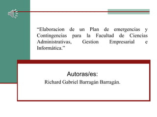 “Elaboracion de un Plan de emergencias y
Contingencias para la Facultad de Ciencias
Administrativas, Gestion Empresarial e
Informática.”
Autoras/es:
Richard Gabriel Barragán Barragán.
 