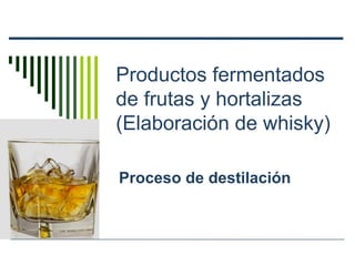 Productos fermentados
de frutas y hortalizas
(Elaboración de whisky)
Proceso de destilación
 