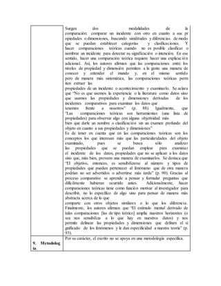 Surgen dos modalidades de la
comparación: comparar un incidente con otro en cuanto a sus pr
opiedades o dimensiones, buscando similitudes y diferencias de modo
que se puedan establecer categorías y clasificaciones. Y
hacer comparaciones teóricas cuando no es posible clasificar o
nombrar un incidente para detectar su significación o intención. En ese
sentido, hacer una comparación teórica requiere hacer una explicación
adicional. Así, los autores afirman que las comparaciones entre los
niveles de propiedad y dimensión permiten a la gente una manera de
conocer y entender el mundo y, en el mismo sentido
pero de manera más sistemática, las comparaciones teóricas perm
iten extraer las
propiedades de un incidente o acontecimiento y examinarlo. Se aclara
que “No es que usemos la experiencia o la literatura como datos sino
que usamos las propiedades y dimensiones derivadas de los
incidentes comparativos para examinar los datos que
tenemos frente a nosotros” (p. 88). Igualmente, que
“Las comparaciones teóricas son herramientas (una lista de
propiedades) para observar algo con alguna objetividad más
bien que darle un nombre o clasificación sin un examen profundo del
objeto en cuanto a sus propiedades y dimensiones”
Es de tener en cuenta que en las comparaciones teóricas son los
conceptos los que interesan más que las particularidades del objeto
examinado, pues se busca sólo analizar
las propiedades que se puedan emplear para examinar
el incidente de los datos, propiedades que no se aplican a los datos
sino que, más bien, proveen una manera de examinarlos. Se destaca que
“El objetivo, entonces, es sensibilizarse al número y tipos de
propiedades que pueden pertenecer al fenómeno que de otra manera
podrían no ser advertidos o advertirse más tarde” (p. 90). Gracias al
proceso comparativo se aprende a pensar y formular preguntas que
difícilmente hubieran ocurrido antes. Adicionalmente, hacer
comparaciones teóricas tiene como función motivar al investigador para
describir, no lo específico de algo sino para pensar de manera más
abstracta acerca de lo que
comparte con otros objetos similares o lo que los diferencia.
Finalmente, los autores afirman que “El estímulo mental derivado de
tales comparaciones [las de tipo teórico] amplía nuestros horizontes (o
sea nos sensibiliza a lo que hay en nuestros datos) y nos
permite delinear las propiedades y dimensiones que definen el si
gnificado de los fenómenos y le dan especificidad a nuestra teoría” (p.
93).
9. Metodolog
ía.
Por su carácter, el escrito no se apoya en una metodología específica.
 