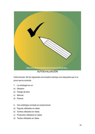 99
AUTOEVALUACIÓN
Instrucciones: De los siguientes enunciados subraya una respuesta que a tu
juicio sea la correcta.
1. La antología es un:
a) Glosario.
b) Pasaje de libro.
c) Manual.
d) Poema.
2. Una antología consiste en proporcionar:
a) Figuras utilizadas en clase.
b) Cantos utilizados en clase.
c) Productos utilizados en clase.
d) Textos utilizados en clase.
web.educastur.princast.es/cursos/cursowqp/apl...
 