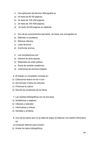 100
3. Una aplicación del término: Monografía es:
a) Un texto de 50–90 páginas.
b) Un texto de 100–200 páginas.
c) Un texto de 100–400 páginas.
d) Un texto de 500 páginas en adelante.
4. Uno de los conocimientos derivados de hacer una monografía es:
a) Delimitar un problema
b) Efectuar cálculos
c) Listar términos
d) Confrontar ánimos
5. Las compilaciones son:
a) Intentos de otras épocas
b) Materiales de orden político
c) Áreas de carácter académico
d) Volúmenes de diversos trabajos
6. El trabajo un compilador consiste en:
a) Coleccionar textos sin ton ni son
b) Dar formato a todos los artículos
c) Promover la cultura
d) Discutir los contenidos de los libros
7. Las reseñas bibliográficas son de dos tipos:
a) Académicas y seglares
b) Utópicas y radicales
c) Informativas y críticas
d) Geniales y similares
8. Uno de los pasos que no se debe de seguir al elaborar una reseña informativa
es:
a) Contactar editores para revisión
b) Anotar los datos bibliográficos
 