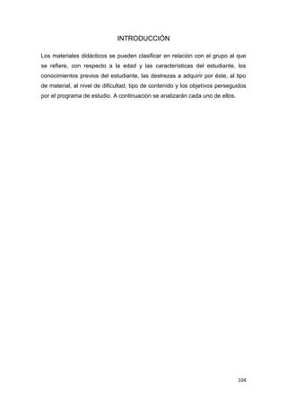 104
INTRODUCCIÓN
Los materiales didácticos se pueden clasificar en relación con el grupo al que
se refiere, con respecto a la edad y las características del estudiante, los
conocimientos previos del estudiante, las destrezas a adquirir por éste, al tipo
de material, al nivel de dificultad, tipo de contenido y los objetivos perseguidos
por el programa de estudio. A continuación se analizarán cada uno de ellos.
 
