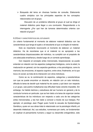 106
 Búsqueda del tema en diversas fuentes de consulta. Elaborando
cuadro sinóptico con los principales aspectos de los conceptos
relacionados con el grupo.
Discusión de un problema referente al grupo al cual se dirige el
material didáctico para llegar a una conclusión. Respondiendo a la
interrogante ¿Por qué han de tomarse determinados criterios con
relación al grupo?
6.2 EDAD Y CARACTERÍSTICAS DEL ESTUDIANTE
Un criterio fundamental al momento de elaborar material didáctico son las
características que tenga el sujeto o el estudiante al que va dirigido el material.
Esto es importante reconocerlo al momento de elaborar un material
didáctico. Ha de recordarse que si el material no es apropiado a las
características biopsicosociales del individuo, no cumplirá con el propósito de
una adecuada enseñanza y desde luego de un correcto aprendizaje.
Con respecto al concepto antes mencionado, biopsicosocial, se puede
entender en relación con los aspectos (categorías) biológicos, como la edad, la
maduración en general, con los aspectos genéticos; a los psicológicos, como la
memoria, las emociones, el aspecto cognitivo, entre otros; finalmente, en lo que
toca a lo social, se trata de la interacción con otros individuos.
Como se ve, la combinación de aspectos, categorías y características
con que se puede encontrar un docente, en relación con un solo individuo,
dificulta la tarea de decidir qué material ha de usarse y qué decir con respecto
a un grupo, casi podría multiplicarse esa dificultad hasta volverla imposible. Sin
embargo, ha habido teóricos y estudiosos del ser humano en general y de la
conducta humana en particular, que se han dado a la tarea de organizar ciertas
características de los individuos con respecto a cada una de las categorías
antes mencionadas, y las han dado a conocer a través de sus trabajos. Por
ejemplo: el psicólogo Jean Piaget quien fundó la escuela de Epistemología
Genética y quien en sus obras trata lo relacionado con la psicología infantil y el
desarrollo intelectual. Así, sus estudios, numerosos por cierto, se fundamentan
en explicar el pensamiento humano y seguir su desarrollo ontogenético, esto
 