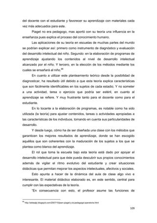 109
del docente con el estudiante y favorecer su aprendizaje con materiales cada
vez más adecuados para este.
Piaget no era pedagogo, mas aportó con su teoría una influencia en la
enseñanza pues explica el proceso del conocimiento humano.
Las aplicaciones de su teoría en escuelas de muchas partes del mundo
se podrían explicar así: primero como instrumento de diagnóstico y evaluación
del desarrollo intelectual del niño. Segundo: en la elaboración de programas de
aprendizaje ajustando los contenidos al nivel de desarrollo intelectual
alcanzado por el niño. Y tercero, en la elección de los métodos mediante los
cuales se ensañará al niño.86
En cuanto a utilizar este planteamiento teórico desde la posibilidad de
diagnosticar, ha resultado útil debido a que esta teoría explica características
que son fácilmente identificables en los sujetos de cada estadio. Y no someter
a una actividad, tarea o ejercicio que podría ser estéril, en cuanto al
aprendizaje se refiere. Y muy frustrante tanto para el docente como para el
estudiante.
En lo tocante a la elaboración de programas, es notable como ha sido
utilizada (la teoría) para ajustar contenidos, tareas o actividades apropiadas a
las características de los individuos, tomando en cuenta sus particularidades de
desarrollo.
Y desde luego, cómo ha de ser diseñada una clase con los métodos que
garanticen los mejores resultados de aprendizaje, donde se han escogido
aquéllos que son coherentes con la maduración de los sujetos a los que se
plantea como blanco del aprendizaje.
El rol que toma la escuela bajo esta teoría está dado por apoyar el
desarrollo intelectual para que éste pueda descubrir sus propios conocimientos
además de vigilar el ritmo evolutivo del estudiante y crear situaciones
didácticas que permitan mejorar los aspectos intelectuales, afectivos y sociales.
Esto apunta a hacer de la dinámica del aula de clase algo vivo e
interesante. El material didáctico elaborado es, en este sentido, central para
cumplir con las expectativas de la teoría.
“En consecuencia con esto, el profesor asume las funciones de
86
http://aldeajlp.blogspot.com/2007/10/jean-piaget-y-la-pedagoga-operatoria.html
 