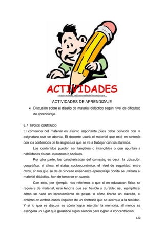 120
ACTIVIDADES DE APRENDIZAJE
 Discusión sobre el diseño de material didáctico según nivel de dificultad
de aprendizaje.
6.7 TIPO DE CONTENIDO
El contenido del material es asunto importante pues debe coincidir con la
asignatura que se aborda. El docente usará el material que esté en sintonía
con los contenidos de la asignatura que se va a trabajar con los alumnos.
Los contenidos pueden ser tangibles o intangibles o que apuntan a
habilidades físicas, culturales o sociales.
Por otra parte, las características del contexto, es decir, la ubicación
geográfica, el clima, el status socioeconómico, el nivel de seguridad, entre
otros, en los que se da el proceso enseñanza-aprendizaje donde se utilizará el
material didáctico, han de tomarse en cuenta.
Con esto, por ejemplo, nos referimos a que si en educación física se
requiere de material, éste tendría que ser flexible y durable; así, ejemplificar
cómo se hace un levantamiento de pesas, o cómo tirarse un clavado, el
entorno en ambos casos requiere de un contexto que se acerque a la realidad.
Y si lo que se discute es cómo lograr ejercitar la memoria, al menos se
escogerá un lugar que garantice algún silencio para lograr la concentración.
zaragozaciudad.net/mayoreslajota/temas/progra...
 
