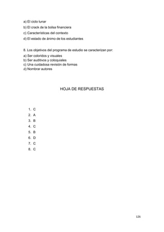 126
a) El ciclo lunar
b) El crack de la bolsa financiera
c) Características del contexto
d) El estado de ánimo de los estudiantes
8. Los objetivos del programa de estudio se caracterizan por:
a) Ser coloridos y visuales
b) Ser auditivos y coloquiales
c) Una cuidadosa revisión de formas
d) Nombrar autores
HOJA DE RESPUESTAS
1. C
2. A
3. B
4. C
5. B
6. D
7. C
8. C
 