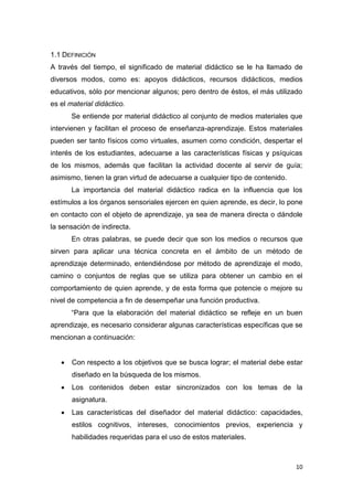 10
1.1 DEFINICIÓN
A través del tiempo, el significado de material didáctico se le ha llamado de
diversos modos, como es: apoyos didácticos, recursos didácticos, medios
educativos, sólo por mencionar algunos; pero dentro de éstos, el más utilizado
es el material didáctico.
Se entiende por material didáctico al conjunto de medios materiales que
intervienen y facilitan el proceso de enseñanza-aprendizaje. Estos materiales
pueden ser tanto físicos como virtuales, asumen como condición, despertar el
interés de los estudiantes, adecuarse a las características físicas y psíquicas
de los mismos, además que facilitan la actividad docente al servir de guía;
asimismo, tienen la gran virtud de adecuarse a cualquier tipo de contenido.
La importancia del material didáctico radica en la influencia que los
estímulos a los órganos sensoriales ejercen en quien aprende, es decir, lo pone
en contacto con el objeto de aprendizaje, ya sea de manera directa o dándole
la sensación de indirecta.
En otras palabras, se puede decir que son los medios o recursos que
sirven para aplicar una técnica concreta en el ámbito de un método de
aprendizaje determinado, entendiéndose por método de aprendizaje el modo,
camino o conjuntos de reglas que se utiliza para obtener un cambio en el
comportamiento de quien aprende, y de esta forma que potencie o mejore su
nivel de competencia a fin de desempeñar una función productiva.
“Para que la elaboración del material didáctico se refleje en un buen
aprendizaje, es necesario considerar algunas características específicas que se
mencionan a continuación:
 Con respecto a los objetivos que se busca lograr; el material debe estar
diseñado en la búsqueda de los mismos.
 Los contenidos deben estar sincronizados con los temas de la
asignatura.
 Las características del diseñador del material didáctico: capacidades,
estilos cognitivos, intereses, conocimientos previos, experiencia y
habilidades requeridas para el uso de estos materiales.
 