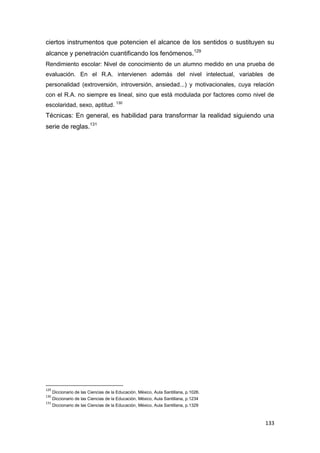 133
ciertos instrumentos que potencien el alcance de los sentidos o sustituyen su
alcance y penetración cuantificando los fenómenos.129
Rendimiento escolar: Nivel de conocimiento de un alumno medido en una prueba de
evaluación. En el R.A. intervienen además del nivel intelectual, variables de
personalidad (extroversión, introversión, ansiedad...) y motivacionales, cuya relación
con el R.A. no siempre es lineal, sino que está modulada por factores como nivel de
escolaridad, sexo, aptitud. 130
Técnicas: En general, es habilidad para transformar la realidad siguiendo una
serie de reglas.131
129
Diccionario de las Ciencias de la Educación, México, Aula Santillana, p.1026.
130
Diccionario de las Ciencias de la Educación, México, Aula Santillana, p.1234
131
Diccionario de las Ciencias de la Educación, México, Aula Santillana, p.1329
 