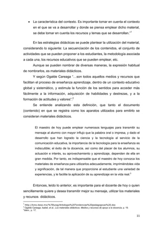 11
 La característica del contexto. Es importante tomar en cuenta el contexto
en el que se va a desarrollar y donde se piensa emplear dicho material,
se debe tomar en cuenta los recursos y temas que se desarrollan.”1
En las estrategias didácticas se puede plantear la utilización del material,
considerando lo siguiente: La secuenciación de los contenidos, el conjunto de
actividades que se pueden proponer a los estudiantes, la metodología asociada
a cada una, los recursos educativos que se pueden emplear, etc.
Aunque se pueden nombrar de diversas maneras, la expresión habitual
de nombrarlos, es materiales didácticos.
Y según Ogalde Careaga “…son todos aquellos medios y recursos que
facilitan el proceso de enseñanza aprendizaje, dentro de un contexto educativo
global y sistemático, y estimula la función de los sentidos para acceder más
fácilmente a la información, adquisición de habilidades y destrezas, y a la
formación de actitudes y valores”.2
Se entiende analizando esta definición, que tanto el documento
(contenido) en que se registra como los aparatos utilizados para emitirlo se
consideran materiales didácticos.
El maestro de hoy puede emplear numerosos lenguajes para transmitir su
mensaje al alumno con mayor influjo que la palabra oral o impresa, y dado el
desarrollo que han logrado la ciencia y la tecnología al servicio de la
comunicación educativa, la importancia de la tecnología para la enseñanza es
indiscutible; el éxito de la docencia, así como del placer de los alumnos, su
actuación e interés, su aprovechamiento y aprendizaje, dependen de ella en
gran medida. Por tanto, es indispensable que el maestro de hoy conozca los
materiales de enseñanza para utilizarlos adecuadamente, imprimiéndoles vida
y significación, de tal manera que proporcione al estudiante una variedad de
experiencias, y le facilite la aplicación de su aprendizaje en la vida real.3
Entonces, leído lo anterior, es importante para el docente de hoy o quien
sencillamente quiere y desea transmitir mejor su mensaje, utilizar los materiales
y recursos didácticos.
1
http://kino.iteso.mx/%7Eluisg/Antologia%20Tendencias%20pedagogicas%20.doc
2
Ogalde Careaga, Isabel, et al., Los materiales didácticos. Medios y recursos de apoyo a la docencia, p. 19.
3
Idem., p. 17.
 