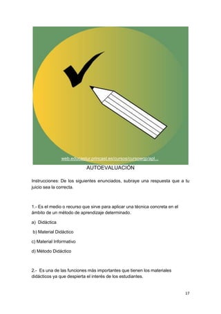 17
AUTOEVALUACIÓN
Instrucciones: De los siguientes enunciados, subraye una respuesta que a tu
juicio sea la correcta.
1.- Es el medio o recurso que sirve para aplicar una técnica concreta en el
ámbito de un método de aprendizaje determinado.
a) Didáctica
b) Material Didáctico
c) Material Informativo
d) Método Didáctico
2.- Es una de las funciones más importantes que tienen los materiales
didácticos ya que despierta el interés de los estudiantes.
web.educastur.princast.es/cursos/cursowqp/apl...
 