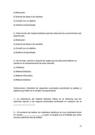18
a) Motivación
b) Acercar las ideas a los sentidos
c) Cumplir con un objetivo
d) Acelerar el aprendizaje
3.- Esta función del material didáctico permite relacionar los conocimientos con
experiencias.
a) Motivación
b) Acercar las ideas a los sentidos
c) Cumplir con un objetivo
d) Acelerar el aprendizaje
4.- Es el modo, camino o conjunto de reglas que se utiliza para obtener un
cambio en el comportamiento de quien aprende.
a) Didáctica
b) Material Didáctico
c) Material Informativo
d) Método Didáctico
Instrucciones: Completa los siguientes enunciados escribiendo la palabra o
palabras que falten en el renglón correspondiente.
1.- La importancia del material didáctico radica en la influencia que los
estímulos ejercen a los órganos sensoriales poniéndolo en contacto con el
____________________.
2.- Al momento de realizar los materiales didácticos es muy importante tomar
en cuenta: __________________a quien va dirigido con la finalidad que dicho
recurso realmente sea de utilidad.
 