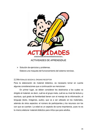 26
ACTIVIDADES DE APRENDIZAJE
 Solución de ejercicios y problemas.
Elabora una maqueta del funcionamiento del sistema nervioso.
2.2 MATERIALES SEGÚN EL ÓRGANO RECEPTOR
Para la elaboración de material didáctico, es necesario tomar en cuenta
algunas consideraciones que a continuación se mencionan:
En primer lugar, se deben considerar los destinarios a los cuales va
dirigido el material, es decir, cuál es el grupo meta, cuál es su nivel de lectura y
escritura, qué grado de familiaridad tienen con el manejo de la información, el
lenguaje (texto, imágenes, audio), que va a ser utilizado en los materiales,
además de otros aspectos: el número de participantes y los recursos con los
con que se cuentan. La edad es un aspecto de suma importancia, pues no es
lo mismo elaborar material didáctico para niños que para adultos.
zaragozaciudad.net/mayoreslajota/temas/progra...
 