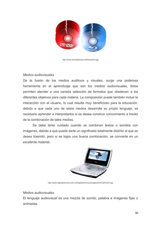 30
http://www.enlineadirecta.info/fotos/dvd.jpg
Medios audiovisuales
De la fusión de los medios auditivos y visuales, surge una poderosa
herramienta en el aprendizaje que son los medios audiovisuales, éstos
permiten atender a una variada selección de formatos que obedecen a los
diferentes objetivos para cada materia. La composición puede también incluir la
interacción con el usuario, lo cual resulta muy beneficioso para la educación,
debido a que cada uno de estos medios desarrolla su propio lenguaje, es
necesario aprender a interpretarlos si se desea construir conocimiento a través
de la combinación de tales medios.
Se debe tener cuidado cuando se combinan textos o sonidos con
imágenes, debido a que puede darle un significado totalmente distinto al que se
desea trasmitir, pero si se logra una buena combinación, se convierte en un
excelente material.
http://www.highelectronics.com.mx/highelectronics/images/DVD%20%207.jpg
Medios audiovisuales
El lenguaje audiovisual es una mezcla de sonido, palabra e imágenes fijas o
animadas.
 
