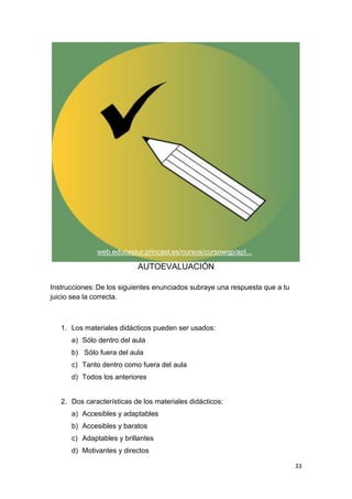 33
AUTOEVALUACIÓN
Instrucciones: De los siguientes enunciados subraye una respuesta que a tu
juicio sea la correcta.
1. Los materiales didácticos pueden ser usados:
a) Sólo dentro del aula
b) Sólo fuera del aula
c) Tanto dentro como fuera del aula
d) Todos los anteriores
2. Dos características de los materiales didácticos:
a) Accesibles y adaptables
b) Accesibles y baratos
c) Adaptables y brillantes
d) Motivantes y directos
web.educastur.princast.es/cursos/cursowqp/apl...
 