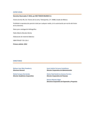 AVISO LEGAL
Derechos Reservados  2012, por RED TERCER MILENIO S.C.
Viveros de Asís 96, Col. Viveros de la Loma, Tlalnepantla, C.P. 54080, Estado de México.
Prohibida la reproducción parcial o total por cualquier medio, sin la autorización por escrito del titular
de los derechos.
Datos para catalogación bibliográfica
Pablo Alberto Morales Muñoz
Elaboración de material didáctico
ISBN 978-607-733-116-2
Primera edición: 2012
DIRECTORIO
Bárbara Jean Mair Rowberry
Directora General
Rafael Campos Hernández
Director Académico Corporativo
Jesús Andrés Carranza Castellanos
Director Corporativo de Administración
Héctor Raúl Gutiérrez Zamora Ferreira
Director Corporativo de Finanzas
Ximena Montes Edgar
Directora Corporativo de Expansión y Proyectos
 