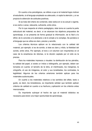 49
En cuanto a los psicológicos, se refiere a que si el material logra motivar
al estudiante, si el lenguaje empleado es adecuado, si capta la atención, y si se
propicia la obtención de actitudes positivas.
Si se trata del criterio de contenido, éste radica en si es actual o vigente,
si es cierto o veraz, relevante, suficiente, entre otros.
Por lo que respecta al criterio pedagógico, éste toma en cuenta la parte
estructural del material, es decir, si se alcanzan los objetivos propuestos de
aprendizaje, si se presenta de forma gradual la información, de lo fácil a lo
difícil, de lo concreto a lo abstracto o de lo simple a lo complejo. Se pondera si
el lenguaje que se utiliza es claro, preciso y sencillo.
Los criterios técnicos aplican en lo relacionado con la calidad del
material, por ejemplo: si es de sonido, si éste es claro y nítido, la fidelidad del
sonido, entre otros. Por ejemplo, el tono o el volumen son importantes en el
caso de la enseñanza de idiomas, si la dicción captada por el oído es la
precisa.
Para los materiales impresos o visuales: la distribución de los párrafos,
la calidad del papel, si existe un índice o bibliografía, por ejemplo, deben ser
tomados en cuenta: el tamaño de la letra, el interlineado, los márgenes, la
ortografía, el uso de imágenes, el color y sus tonalidades, los contrastes, la
legibilidad. Algunos de los criterios anteriores también aplican para los
materiales audiovisuales.
En cuanto a los materiales relativos a los sentidos del olfato, tacto o
gusto, es decir, los kinestésicos, es importante señalar que también aplican
criterios de calidad en cuanto a su hechura y aplicación en los criterios antes
mencionados.
Es importante subrayar el hecho de que el material didáctico es
necesario para tener una mejor oportunidad de aprendizaje.
 