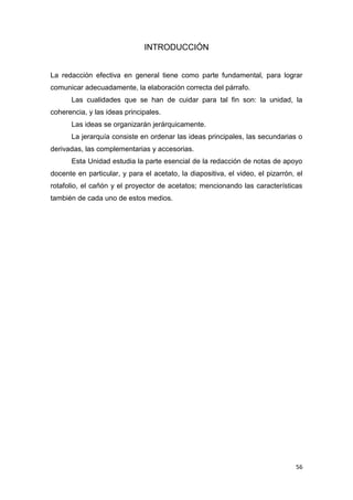 56
INTRODUCCIÓN
La redacción efectiva en general tiene como parte fundamental, para lograr
comunicar adecuadamente, la elaboración correcta del párrafo.
Las cualidades que se han de cuidar para tal fin son: la unidad, la
coherencia, y las ideas principales.
Las ideas se organizarán jerárquicamente.
La jerarquía consiste en ordenar las ideas principales, las secundarias o
derivadas, las complementarias y accesorias.
Esta Unidad estudia la parte esencial de la redacción de notas de apoyo
docente en particular, y para el acetato, la diapositiva, el video, el pizarrón, el
rotafolio, el cañón y el proyector de acetatos; mencionando las características
también de cada uno de estos medios.
 