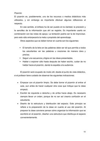 61
Pizarrón
El pizarrón es, posiblemente, uno de los recursos o medios didácticos más
utilizados, y sin embargo es importante efectuar algunas reflexiones al
respecto.
En ese sentido, el énfasis ha de ser puesto en la claridad, la precisión y
la sencillez de la información que ahí se registre. Es importante usarlo en
combinación con las notas de apoyo. La tentación podría ser la de improvisar,
pero esto sólo entorpecería la meta o propósito del aprendizaje.
Otros aspectos que se deben tomar en cuenta son los siguientes:
 El tamaño de la letra en las palabras debe ser tal que permita a todos
los estudiantes ver las palabras u oraciones de manera clara y
precisa.
 Seguir una secuencia y lógica en las ideas presentadas.
 Hablar o exponer sólo hasta después de haber escrito, cuidar de no
hablar hacia el pizarrón, dando la espalda a la audiencia.
El pizarrón será ocupado de modo útil, desde el punto de vista didáctico,
si el profesor tiene cuidado de observar las siguientes indicaciones:
 Empezar con el pizarrón limpio. Se debe borrar el pizarrón al entrar al
aula, aun antes de hacer cualquier otra cosa que indique que la clase
empezó.
 Escribir de izquierda a derecha y de arriba hacia abajo. Es necesario
siempre llevar un orden, porque de no ser así crearía confusión en el
estudiante.
 Diseño de la estructura y distribución del espacio. Este principio se
refiere a la preparación de la clase en cuanto al uso del pizarrón. Al
preparar la clase conviene pensar cómo organizar la información que se
escribirá en el pizarrón, diseñar una estructura que distribuya el espacio
convenientemente.
 