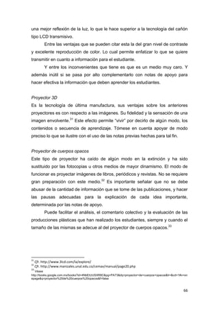 66
una mejor reflexión de la luz, lo que le hace superior a la tecnología del cañón
tipo LCD transmisivo.
Entre las ventajas que se pueden citar esta la del gran nivel de contraste
y excelente reproducción de color. Lo cual permite enfatizar lo que se quiere
transmitir en cuanto a información para el estudiante.
Y entre los inconvenientes que tiene es que es un medio muy caro. Y
además inútil si se pasa por alto complementarlo con notas de apoyo para
hacer efectiva la información que deben aprender los estudiantes.
Proyector 3D
Es la tecnología de última manufactura, sus ventajas sobre los anteriores
proyectores es con respecto a las imágenes. Su fidelidad y la sensación de una
imagen envolvente.31
Este efecto permite “vivir” por decirlo de algún modo, los
contenidos o secuencia de aprendizaje. Tómese en cuenta apoyar de modo
preciso lo que se ilustre con el uso de las notas previas hechas para tal fin.
Proyector de cuerpos opacos
Este tipo de proyector ha caído de algún modo en la extinción y ha sido
sustituido por las fotocopias u otros medios de mayor dinamismo. El modo de
funcionar es proyectar imágenes de libros, periódicos y revistas. No se requiere
gran preparación con este medio.32
Es importante señalar que no se debe
abusar de la cantidad de información que se tome de las publicaciones, y hacer
las pausas adecuadas para la explicación de cada idea importante,
determinada por las notas de apoyo.
Puede facilitar el análisis, el comentario colectivo y la evaluación de las
producciones plásticas que han realizado los estudiantes, siempre y cuando el
tamaño de las mismas se adecue al del proyector de cuerpos opacos.33
31
Cfr. http://www.3lcd.com/la/explore/
32
Cfr. http://www.manizales.unal.edu.co/cemav/manual/page20.php
33
Véase
http://books.google.com.mx/books?id=4NbEtUUSXR8C&pg=PA73&dq=proyector+de+cuerpos+opacos&lr=&cd=1#v=on
epage&q=proyector%20de%20cuerpos%20opacos&f=false
 