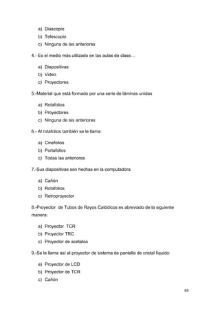 69
a) Diascopio
b) Telescopio
c) Ninguna de las anteriores
4.- Es el medio más utilizado en las aulas de clase…
a) Diapositivas
b) Video
c) Proyectores
5.-Material que está formado por una serie de láminas unidas
a) Rotafolios
b) Proyectores
c) Ninguna de las anteriores
6.- Al rotafolios también se le llama:
a) Cinefolios
b) Portafolios
c) Todas las anteriores
7.-Sus diapositivas son hechas en la computadora
a) Cañón
b) Rotafolios
c) Retroproyector
8.-Proyector de Tubos de Rayos Catódicos es abreviado de la siguiente
manera:
a) Proyector TCR
b) Proyector TRC
c) Proyector de acetatos
9.-Se le llama así al proyector de sistema de pantalla de cristal líquido:
a) Proyector de LCD
b) Proyector de TCR
c) Cañón
 