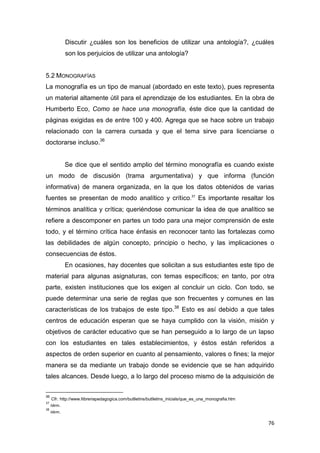 76
Discutir ¿cuáles son los beneficios de utilizar una antología?, ¿cuáles
son los perjuicios de utilizar una antología?
5.2 MONOGRAFÍAS
La monografía es un tipo de manual (abordado en este texto), pues representa
un material altamente útil para el aprendizaje de los estudiantes. En la obra de
Humberto Eco, Como se hace una monografía, éste dice que la cantidad de
páginas exigidas es de entre 100 y 400. Agrega que se hace sobre un trabajo
relacionado con la carrera cursada y que el tema sirve para licenciarse o
doctorarse incluso.36
Se dice que el sentido amplio del término monografía es cuando existe
un modo de discusión (trama argumentativa) y que informa (función
informativa) de manera organizada, en la que los datos obtenidos de varias
fuentes se presentan de modo analítico y crítico.37
Es importante resaltar los
términos analítica y crítica; queriéndose comunicar la idea de que analítico se
refiere a descomponer en partes un todo para una mejor comprensión de este
todo, y el término crítica hace énfasis en reconocer tanto las fortalezas como
las debilidades de algún concepto, principio o hecho, y las implicaciones o
consecuencias de éstos.
En ocasiones, hay docentes que solicitan a sus estudiantes este tipo de
material para algunas asignaturas, con temas específicos; en tanto, por otra
parte, existen instituciones que los exigen al concluir un ciclo. Con todo, se
puede determinar una serie de reglas que son frecuentes y comunes en las
características de los trabajos de este tipo.38
Esto es así debido a que tales
centros de educación esperan que se haya cumplido con la visión, misión y
objetivos de carácter educativo que se han perseguido a lo largo de un lapso
con los estudiantes en tales establecimientos, y éstos están referidos a
aspectos de orden superior en cuanto al pensamiento, valores o fines; la mejor
manera se da mediante un trabajo donde se evidencie que se han adquirido
tales alcances. Desde luego, a lo largo del proceso mismo de la adquisición de
36
Cfr. http://www.llibreriapedagogica.com/butlletins/butlletins_inicials/que_es_una_monografia.htm
37
Idem.
38
Idem.
 