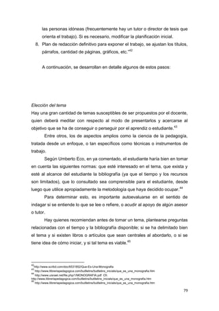 79
las personas idóneas (frecuentemente hay un tutor o director de tesis que
orienta el trabajo). Si es necesario, modificar la planificación inicial.
8. Plan de redacción definitivo para exponer el trabajo, se ajustan los títulos,
párrafos, cantidad de páginas, gráficos, etc.”42
A continuación, se desarrollan en detalle algunos de estos pasos:
Elección del tema
Hay una gran cantidad de temas susceptibles de ser propuestos por el docente,
quien deberá meditar con respecto al modo de presentarlos y acercarse al
objetivo que se ha de conseguir o perseguir por el aprendiz o estudiante.43
Entre otros, los de aspectos amplios como la ciencia de la pedagogía,
tratada desde un enfoque, o tan específicos como técnicas o instrumentos de
trabajo.
Según Umberto Eco, en ya comentado, el estudiante haría bien en tomar
en cuenta las siguientes normas: que esté interesado en el tema, que exista y
esté al alcance del estudiante la bibliografía (ya que el tiempo y los recursos
son limitados), que lo consultado sea comprensible para el estudiante, desde
luego que utilice apropiadamente la metodología que haya decidido ocupar.44
Para determinar esto, es importante autoevaluarse en el sentido de
indagar si se entiende lo que se lee o refiere, o acudir al apoyo de algún asesor
o tutor.
Hay quienes recomiendan antes de tomar un tema, plantearse preguntas
relacionadas con el tiempo y la bibliografía disponible; si se ha delimitado bien
el tema y si existen libros o artículos que sean centrales al abordarlo, o si se
tiene idea de cómo iniciar, y si tal tema es viable.45
42
http://www.scribd.com/doc/6531852/Que-Es-Una-Monografia
43
http://www.llibreriapedagogica.com/butlletins/butlletins_inicials/que_es_una_monografia.htm
44
http://www.uisrael.net/file.php/1/MONOGRAFIA.pdf Cfr.
http://www.llibreriapedagogica.com/butlletins/butlletins_inicials/que_es_una_monografia.htm
45
http://www.llibreriapedagogica.com/butlletins/butlletins_inicials/que_es_una_monografia.htm
 