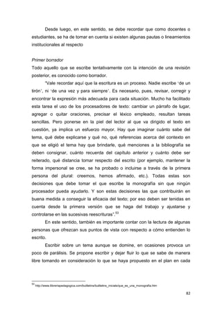 82
Desde luego, en este sentido, se debe recordar que como docentes o
estudiantes, se ha de tomar en cuenta si existen algunas pautas o lineamientos
institucionales al respecto
Primer borrador
Todo aquello que se escribe tentativamente con la intención de una revisión
posterior, es conocido como borrador.
“Vale recordar aquí que la escritura es un proceso. Nadie escribe ‘de un
tirón’, ni ‘de una vez y para siempre’. Es necesario, pues, revisar, corregir y
encontrar la expresión más adecuada para cada situación. Mucho ha facilitado
esta tarea el uso de los procesadores de texto: cambiar un párrafo de lugar,
agregar o quitar oraciones, precisar el léxico empleado, resultan tareas
sencillas. Pero ponerse en la piel del lector al que va dirigido el texto en
cuestión, ya implica un esfuerzo mayor. Hay que imaginar cuánto sabe del
tema, qué debe explicarse y qué no, qué referencias acerca del contexto en
que se eligió el tema hay que brindarle, qué menciones a la bibliografía se
deben consignar, cuánto recuerda del capítulo anterior y cuánto debe ser
reiterado, qué distancia tomar respecto del escrito (por ejemplo, mantener la
forma impersonal se cree, se ha probado o incluirse a través de la primera
persona del plural: creemos, hemos afirmado, etc.). Todas estas son
decisiones que debe tomar el que escribe la monografía sin que ningún
procesador pueda ayudarlo. Y son estas decisiones las que contribuirán en
buena medida a conseguir la eficacia del texto; por eso deben ser tenidas en
cuenta desde la primera versión que se haga del trabajo y ajustarse y
controlarse en las sucesivas reescrituras”.53
En este sentido, también es importante contar con la lectura de algunas
personas que ofrezcan sus puntos de vista con respecto a cómo entienden lo
escrito.
Escribir sobre un tema aunque se domine, en ocasiones provoca un
poco de parálisis. Se propone escribir y dejar fluir lo que se sabe de manera
libre tomando en consideración lo que se haya propuesto en el plan en cada
53
http://www.llibreriapedagogica.com/butlletins/butlletins_inicials/que_es_una_monografia.htm
 