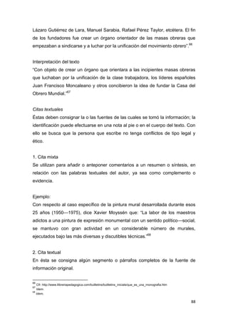 88
Lázaro Gutiérrez de Lara, Manuel Sarabia, Rafael Pérez Taylor, etcétera. El fin
de los fundadores fue crear un órgano orientador de las masas obreras que
empezaban a sindicarse y a luchar por la unificación del movimiento obrero”.66
Interpretación del texto
“Con objeto de crear un órgano que orientara a las incipientes masas obreras
que luchaban por la unificación de la clase trabajadora, los líderes españoles
Juan Francisco Moncaleano y otros concibieron la idea de fundar la Casa del
Obrero Mundial.”67
Citas textuales
Éstas deben consignar la o las fuentes de las cuales se tomó la información; la
identificación puede efectuarse en una nota al pie o en el cuerpo del texto. Con
ello se busca que la persona que escribe no tenga conflictos de tipo legal y
ético.
1. Cita mixta
Se utilizan para añadir o anteponer comentarios a un resumen o síntesis, en
relación con las palabras textuales del autor, ya sea como complemento o
evidencia.
Ejemplo:
Con respecto al caso específico de la pintura mural desarrollada durante esos
25 años (1950—1975), dice Xavier Moyssén que: “La labor de los maestros
adictos a una pintura de expresión monumental con un sentido político—social,
se mantuvo con gran actividad en un considerable número de murales,
ejecutados bajo las más diversas y discutibles técnicas.”68
2. Cita textual
En ésta se consigna algún segmento o párrafos completos de la fuente de
información original.
66
Cfr. http://www.llibreriapedagogica.com/butlletins/butlletins_inicials/que_es_una_monografia.htm
67
Idem.
68
Idem.
 