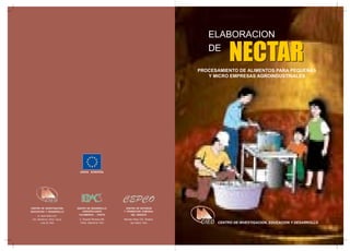 ELABORACION
DE

NECTAR

PROCESAMIENTO DE ALIMENTOS PARA PEQUEÑAS
Y MICRO EMPRESAS AGROINDUSTRIALES

UNION EUROPEA

CENTRO DE INVESTIGACION,
EDUCACION Y DESARROLLO
Av. Buen Retiro 231,
Urb. Monterrico Chico, Surco,
Lima 33, Perú

EQUIPO DE DESARROLLO
AGROPECUARIO
CAJAMARCA - CHOTA

CENTRO DE ESTUDIOS
Y PROMOCION COMUNAL
DEL ORIENTE

Jr. Exequiel Montoya 408,
Chota, Cajamarca, Perú

Manuela Morey 233, Tarapoto,
San Martín, Perú

CENTRO DE INVESTIGACION, EDUCACION Y DESARROLLO

 