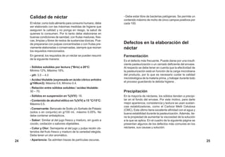 Calidad de néctar
El néctar, como todo alimento para consumo humano, debe
ser elaborado con las máximas medidas de higiene que
aseguren la calidad y no ponga en riesgo, la salud de
quienes lo consumen. Por lo tanto debe elaborarse en
buenas condiciones de sanidad, con frutas maduras, fres-
cas, limpias y libres de restos de sustancias tóxicas. Pue-
de prepararse con pulpas concentradas o con frutas pre-
viamente elaboradas o conservadas, siempre que reúnan
los requisitos mencionados.
En general, los requisitos de un néctar se pueden resumir
de la siguiente manera:
- Sólidos solubles por lectura (°Brix) a 20°C:
Mínimo 12%, Máximo 18%.
- pH: 3.5 – 4.0
- Acidez titulable (expresada en ácido cítrico anhidro
g/100cm3): Máximo 0.6, Mínimo 0.4.
- Relación entre sólidos solubles / acidez titulable:
30 – 70.
- Sólidos en suspensión en %(V/V): 18.
- Contenido de alcohol etílico en %(V/V) a 15 °C/15°C:
Máximo 0.5.
- Conservante: Benzoato de Sodio y/o Sorbato de Potasio
(solos o en conjunto) en g/100 ml.: máximo 0.05%. No
debe contener antisépticos.
- Sabor: Similar al del jugo fresco y maduro, sin gusto a
cocido, oxidación o sabores objetables.
- Color y Olor: Semejante al del jugo y pulpa recién ob-
tenidos del fruto fresco y maduro de la variedad elegida.
Debe tener un olor aromático.
- Apariencia: Se admiten trazas de partículas oscuras.
- Debe estar libre de bacterias patógenas. Se permite un
contenido máximo de moho de cinco campos positivos por
cada 100.
Defectos en la elaboración del
néctar
Fermentación
Es el defecto más frecuente. Puede darse por una insufi-
ciente pasteurización o un cerrado deficiente del envase.
Al respecto se debe tener en cuenta que la efectividad de
la pasteurización está en función de la carga microbiana
del producto, por lo que es necesario cuidar la calidad
microbiológica de la materia prima, y trabajar durante todo
el proceso guardando la debida higiene .
Precipitación
En la mayoría de néctares, los sólidos tienden a precipi-
tar en el fondo del envase. Por este motivo, para darle
mejor apariencia, consistencia y textura se usan sustan-
cias estabilizadoras, como el Carboxi Metil Celulosa
(CMC). Este último tiene excelente afinidad con el agua y
buena estabilidad durante la pasteurización. Además, tie-
ne la propiedad de aumentar la viscosidad de la solución
a la que se aplica. En el cuadro de la siguiente página se
presentan algunos de los defectos más comunes en los
néctares, sus causas y solución:
25
24
 