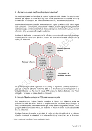 I. ¿Por qué es necesario planificar en la institución educativa?
Un proceso vital para el funcionamiento de cualquier organización es la planificación, ya que permite
identificar qué objetivos se desea alcanzar y cómo hacerlo; evaluar lo que es necesario mejorar y
orientarse a la acción, es decir, a la toma de decisiones eficaces y el establecimiento de metas.
Específicamente, la planificación en la institución educativa supone focalizar esfuerzos para la mejora
de la IE en cuanto a su organización, funcionamiento y prácticas, así como la programación y orientación
de las acciones que permitan conducirla hacia el alcance de objetivos planteados; los cuales, se orientan
a la mejora de los aprendizajes de las y los estudiantes.
Asimismo, la planificación es una oportunidad de reflexión y compromiso de la comunidad educativa en
conjunto, ya que se trata de tomar decisiones eficaces, adecuadas al contexto y a la realidad de la IE y
de las y los estudiantes.
De acuerdo a la Ley N° 28044, Ley General de Educación y su Reglamento, Decreto Supremo N° 011-
2012-ED, el Proyecto Educativo Institucional (PEI) es el documento que orienta la gestión de la
institución educativa; y, el Plan Anual de Trabajo (PAT) concreta los objetivos planteados por el PEI en
actividades y tareas que se realizan durante el año escolar.
II. Proyecto Educativo Institucional (PEI), una propuesta renovada
Esta nueva versión del Proyecto Educativo Institucional se enmarca en el enfoque de gestión por
procesos5, de modo que permita visibilizar la integralidad de la IE. La gestión por procesos para la
institución educativa sirve como una herramienta que permite identificar y organizar actividades, tareas
y responsabilidades articuladas entre sí, con el objetivo de ofrecer un servicio educativo de calidad a
las y los estudiantes.
Asimismo, la propuesta enfatiza la necesidad de realizar un diagnóstico integral de la institución
educativa, analizando a profundidad los resultados obtenidos y los procesos que se desarrollan
5 Revisar Orientaciones de Gestión Escolar: Procesos de la Institución Educativa
Permite
tomar
decisiones
eficaces
Identificar y evaluar
objetivos
Define
estrategias
en base a
los objetivos
de la IE
Focalizar esfuerzos
Compromete
a la
comunidad
educativa en
torno a los
objetivos
comunes
Comprometer a la
comunidad educativa
Página 20 de 60
 