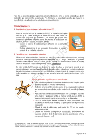 Para ello, se presentan pautas, sugerencias y recomendaciones a tener en cuenta para cada uno de los
contenidos que componen las secciones del PEI. Asimismo, se presentarán ejemplos que muestren el
procedimiento y la aplicación de las orientaciones en su elaboración.
ACCIONES INICIALES
1. Revisión de orientaciones para la formulación del PEI
Antes de iniciar el proceso de elaboración del PEI, se sugiere que el equipo
directivo y el CONEI dispongan el tiempo necesario para revisar las
orientaciones propuestas por el MINEDU, de manera que puedan tener
claridad del panorama completo acerca del proceso de elaboración, sus
objetivos, tiempos y recursos necesarios, a fin de:
- Conocer el proceso de elaboración para difundirlo con su comunidad
educativa.
- Realizar adaptaciones, de ser necesarias, de acuerdo a la realidad y
contexto de su institución educativa.
2. Sensibilización a la comunidad educativa
Mientras más actores educativos (directivos, docentes, personal administrativo, estudiantes, madres y
padres de familia) participen del proceso de elaboración del PEI, mayor compromiso se generará
alrededor de los objetivos y metas trazadas, por ello, informar a la comunidad educativa acerca de los
alcances del proceso y las acciones previstas resulta fundamental.
En este sentido, la IE liderada por el director o equipo directivo, se organiza de acuerdo a sus
características para promover la participación de todos los actores educativos a través de reuniones y
jornadas informativas en las que se hace efectiva la firma o establecimiento de compromisos por parte
de la comunidad educativa para participar en cada una de las actividades que implica la elaboración del
PEI.
Algunas actividades sugeridas para la sensibilización:
 En la semana de planificación presentar la ruta de elaboración participativa
del PEI a docentes7 y personal administrativo.
 Reflexión conjunta con los docentes acerca de los resultados del monitoreo
y acompañamiento y su relación con los resultados de aprendizaje (Anexo
1).
 Aprovechar las actividades de Buen Inicio del Año Escolar para presentar
a las madres y padres de familia de manera sencilla qué es el PEI, la
importancia de su participación y compromiso en su elaboración.
 Utilizar el tiempo de las primeras sesiones de tutoría para difundir a los
estudiantes la importancia del PEI y su participación en el proceso de
elaboración.
 Difundir la ruta de elaboración participativa del PEI en los paneles
informativos de la IE.
 Difundir los acuerdos y compromisos establecidos, aprovechando los
espacios colectivos de la IE (formación general, asamblea de APAFA,
reuniones de docentes, etc.).
7 De acuerdo a la Ley N°29944, Ley de Reforma Magisterial, artículo 40, inciso f, los profesores deben aportar en la formulación del Proyecto
Educativo Institucional, asumiendo con responsabilidad las tareas que les competan. Así también, se indica en el Marco de Buen Desempeño
Docente, Dominio 3, Competencia 6 y el Marco de Buen Desempeño del Directivo, Dominio 1, Competencia 1.
Página 25 de 60
 