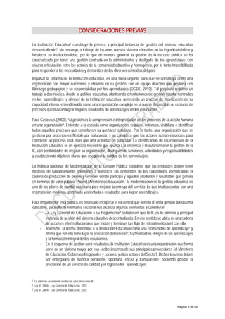 CONSIDERACIONES PREVIAS
La Institución Educativa1 constituye la primera y principal instancia de gestión del sistema educativo
descentralizado2, sin embargo, a lo largo de los años nuestro sistema educativo no ha logrado visibilizar y
fortalecer su institucionalidad, por lo que de manera general, la gestión de la escuela pública se ha
caracterizado por tener una gestión centrada en lo administrativo y desligada de los aprendizajes; con
escasa articulación entre los actores de la comunidad educativa y homogénea, por lo tanto imposibilitada
para responder a las necesidades y demandas de los diversos contextos del país.
Impulsar la reforma de la institución educativa, es una tarea urgente para que se constituya como una
organización con mayor autonomía y eficiente en su gestión, con un equipo directivo que gestiona con
liderazgo pedagógico y se responsabiliza por los aprendizajes (OCDE, 2010). Tal propósito requiere un
trabajo a dos niveles, desde la política educativa, planteando orientaciones de gestión escolar centradas
en los aprendizajes; y al nivel de la institución educativa, generando un proceso de movilización de su
capacidad interna, entendiéndola como una organización compleja en la que se desarrollan un conjunto de
procesos que buscan lograr mejores resultados de aprendizajes en los estudiantes.
Para Casassus (2000), “la gestión es la comprensión e interpretación de los procesos de la acción humana
en una organización”. Entender a la escuela como organización, requiere, entonces, visibilizar e identificar
todos aquellos procesos que constituyen su quehacer cotidiano. Por lo tanto, una organización que se
gestiona por procesos es flexible por naturaleza, y se considera que los actores suman esfuerzos para
completar un proceso total, más que una actividad en particular. La identificación de los Procesos de la
Institución Educativa es un ejercicio necesario que apunta a la eficiencia y la autonomía en la gestión de la
IE, con posibilidades de mejorar su organización, distinguiendo funciones, actividades y responsabilidades
y estableciendo objetivos claros que aseguren la calidad de los aprendizajes.
La Política Nacional de Modernización de la Gestión Pública establece que las entidades deben tener
modelos de funcionamiento orientados a satisfacer las demandas de los ciudadanos, identificando la
cadena de producción de bienes y servicios donde participa y aquellos productos y resultados que genera
en términos de valor público. Para el Ministerio de Educación, la modernización de la gestión educativa es
uno de los pilares de cambio necesario para mejorar la entrega del servicio. Lo que implica contar con una
organización moderna, pertinente y orientada a resultados para lograr aprendizajes.
Para implementar esta política, es necesario recuperar el rol central que tiene la IE en la gestión del sistema
educativo, para ello, la normativa sectorial nos alcanza algunos elementos a considerar:
- La Ley General de Educación y su Reglamento3
establecen que la IE es la primera y principal
instancia de gestión del sistema educativo descentralizado. En ese sentido se ubica en una cadena
de acciones interinstitucionales que inician y terminan (un flujo de retroalimentación) con ella.
- Asimismo, la norma denomina a la Institución Educativa como una “comunidad de aprendizaje” y
afirma que “en ella tiene lugar la prestación del servicio”. Su finalidad es el logro de los aprendizajes
y la formación integral de los estudiantes.
- En el esquema de gestión para resultados, la Institución Educativa es una organización que forma
parte de un sistema mayor por eso recibe insumos de sus principales proveedores (el Ministerio
de Educación, Gobiernos Regionales y Locales, y otros actores del Sector). Dichos insumos deben
ser entregados de manera pertinente, oportuna, eficaz y transparente, haciendo posible la
prestación de un servicio de calidad y el logro de los aprendizajes.
1 En adelante se entiende institución educativa como IE
2 Ley N° 28044, Ley General de Educación. 2003
3 Ley N° 28044, Ley General de Educación. 2003
Página 3 de 60
 