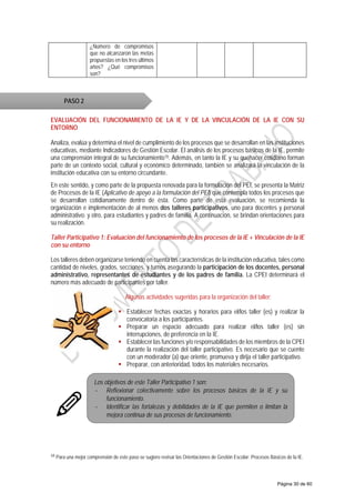¿Número de compromisos
que no alcanzaron las metas
propuestas en los tres últimos
años? ¿Qué compromisos
son?
EVALUACIÓN DEL FUNCIONAMIENTO DE LA IE Y DE LA VINCULACIÓN DE LA IE CON SU
ENTORNO
Analiza, evalúa y determina el nivel de cumplimiento de los procesos que se desarrollan en las instituciones
educativas, mediante Indicadores de Gestión Escolar. El análisis de los procesos básicos de la IE, permite
una comprensión integral de su funcionamiento10. Además, en tanto la IE y su quehacer cotidiano forman
parte de un contexto social, cultural y económico determinado, también se analizará la vinculación de la
institución educativa con su entorno circundante.
En este sentido, y como parte de la propuesta renovada para la formulación del PEI, se presenta la Matriz
de Procesos de la IE (Aplicativo de apoyo a la formulación del PEI) que contempla todos los procesos que
se desarrollan cotidianamente dentro de ésta. Como parte de esta evaluación, se recomienda la
organización e implementación de al menos dos talleres participativos, uno para docentes y personal
administrativo; y otro, para estudiantes y padres de familia. A continuación, se brindan orientaciones para
su realización.
Taller Participativo 1: Evaluación del funcionamiento de los procesos de la IE + Vinculación de la IE
con su entorno
Los talleres deben organizarse teniendo en cuenta las características de la institución educativa, tales como
cantidad de niveles, grados, secciones, y turnos asegurando la participación de los docentes, personal
administrativo, representantes de estudiantes y de los padres de familia. La CPEI determinará el
número más adecuado de participantes por taller.
Algunas actividades sugeridas para la organización del taller:
 Establecer fechas exactas y horarios para el/los taller (es) y realizar la
convocatoria a los participantes.
 Preparar un espacio adecuado para realizar el/los taller (es) sin
interrupciones, de preferencia en la IE.
 Establecer las funciones y/o responsabilidades de los miembros de la CPEI
durante la realización del taller participativo. Es necesario que se cuente
con un moderador (a) que oriente, promueva y dirija el taller participativo.
 Preparar, con anterioridad, todos los materiales necesarios.
10
Para una mejor comprensión de este paso se sugiere revisar las Orientaciones de Gestión Escolar: Procesos Básicos de la IE.
PASO 2
Los objetivos de este Taller Participativo 1 son:
- Reflexionar colectivamente sobre los procesos básicos de la IE y su
funcionamiento.
- Identificar las fortalezas y debilidades de la IE que permiten o limitan la
mejora continua de sus procesos de funcionamiento.
Página 30 de 60
 