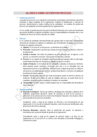 ALCANCES SOBRE GESTIÓN POR PROCESOS
1. Gestión por procesos
La gestión por procesos es un conjunto de conocimientos con principios y herramientas específicas
orientados a lograr resultados de la organización, mediante la identificación y selección de
procesos, documentación y mejora continua de las actividades. Los modelos de gestión por
procesos son adoptados de manera gradual por las organizaciones.
En ese sentido, la gestión por procesos para la Institución Educativa sirve como una herramienta
que permite identificar y organizar actividades, tareas y responsabilidades articuladas entre sí con
el objetivo de ofrecer un servicio educativo de calidad.
2. Proceso
Es un conjunto de actividades interrelacionadas que agregan valor en cada etapa, transformando
elementos de entrada(s) en salida(s) o resultado(s), que son finalmente, los productos o servicios.
Contiene los siguientes elementos:
a. Objetivo: Es la razón de ser del proceso, su orientación al resultado.
b. Proveedor: Organización o persona que entrega un insumo, puede ser interno o externo a
la organización.
c. Entrada o Insumo: Son todos los productos de otros procesos que, al ingresar a este
proceso, se convierten en insumo; estos pueden ser internos o externos.
d. Proceso: Es un conjunto de actividades interrelacionadas que agregan valor en cada etapa,
trasformando elementos de entrada(s) en salida(s) (producto o servicio).
e. Salida o Producto: Es el resultado de las actividades realizadas en el proceso. Asimismo,
dicho producto puede convertirse en insumo para otro o en el entregable que una
organización le provee a otra institución; el producto tiene el objeto de generar un cambio en
otro proceso y la población que recibe el producto final (bienes o servicio) es la población
beneficiaria de toda la cadena.
f. Usuario: Organización o persona que recibe un producto, puede ser interno o externo a la
institución. Al final de la cadena de valor de múltiples procesos, el usuario final será el
ciudadano, ya sea la persona (estudiante), la familia o la comunidad.
g. Responsable: El actor, órgano o unidad orgánica que se responsabiliza del desarrollo de
todo el proceso.
3. Tipos de procesos
a. Procesos Estratégicos. Son los que definen y despliegan las estrategias y objetivos de la
institución, proporcionan directrices, límites de actuación al resto de los procesos e
intervienen en la construcción de la visión de la Institución Educativa. Son insumos críticos
para la gestión de los procesos misionales.
Usualmente, están a cargo de los órganos de Dirección y de Asesoramiento de una
organización. En el caso de la Institución Educativa, serán los procesos identificados como
procesos de Dirección y Liderazgo.
b. Procesos Misionales. Impactan sobre la satisfacción del usuario. Su ubicación e
interrelación dan cuenta del modelo de gestión de la organización.
Generalmente están a cargo de los órganos de gerencia media y de línea de una
organización. En el caso de la IE se refieren a los vinculados al Desarrollo Pedagógico y
Convivencia Escolar.
Página 4 de 60
 