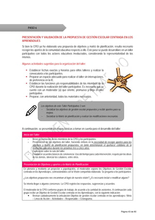 PRESENTACIÓN Y VALIDACIÓN DE LA PROPUESTA DE GESTIÓN ESCOLAR CENTRADA EN LOS
APRENDIZAJES
Si bien la CPEI ya ha elaborado una propuesta de objetivos y matriz de planificación, resulta necesario
recoger los aportes de la comunidad educativa respecto a ello. Este paso se puede desarrollare en un taller
participativo con todos los actores educativos involucrados, considerando la representatividad de los
mismos.
Algunas actividades sugeridas para la organización del taller:
 Establecer fechas exactas y horarios para el/los talleres y realizar la
convocatoria a los participantes.
 Preparar un espacio adecuado para realizar el taller sin interrupciones,
de preferencia en la IE.
 Establecer las funciones y/o responsabilidades de los miembros de la
CPEI durante la realización del taller participativo. Es necesario que se
cuente con un moderador (a) que oriente, promueva y dirija el taller
participativo.
 Preparar, con anterioridad, todos los materiales necesarios.
A continuación, se presentan las etapas básicas a tomar en cuenta para el desarrollo del taller
Inicio del Taller
- Breve presentación de los miembros de la CPEI y los participantes.
- Presentación de los objetivos del taller, haciendo énfasis en la necesidad de recoger aportes para los
objetivos y matriz de planificación propuestos, en tanto determinarán el quehacer cotidiano de la
institución educativa durante los próximos tres a cinco años.
- Explicación sobre la ruta del taller.
- Establecer acuerdos básicos de convivencia: Uso del tiempo para cada intervención, respeto por las ideas
de los demás, silenciar los celulares, entre otros.
Presentación de Objetivos y aportes a la Matriz de Planificación
En plenaria y mediante un proyector o papelógrafos, el moderador expone los Objetivos de Gestión Escolar
centrada en los Aprendizajes, contrastándolos con la Visión compartida elaborada. Se pregunta a los participantes:
¿Los objetivos propuestos nos encaminan al logro de nuestra visión? ¿Es necesario incluir o modificar alguno?
Se intenta llegar a algunos consensos. La CPEI registra las respuestas, sugerencias y acuerdos.
El moderador de la CPEI conforma grupos de trabajo, de acuerdo a la cantidad de asistentes. A continuación cada
grupo recibe un Objetivo de Gestión Escolar centrada en los Aprendizajes, con la siguiente indicación:
 Revisar cuidadosamente la articulación Objetivo de gestión escolar centrada en los aprendizajes– Meta
– Línea de Acción – Actividades – Responsable – Cronograma.
PASO 6
Los objetivos de este Taller Participativo 3 son:
- Socializar los objetivos de gestión escolar propuestos y recibir aportes para su
mejora.
- Socializar la Matriz de planificación y realizar las modificaciones necesarias
Página 43 de 60
 