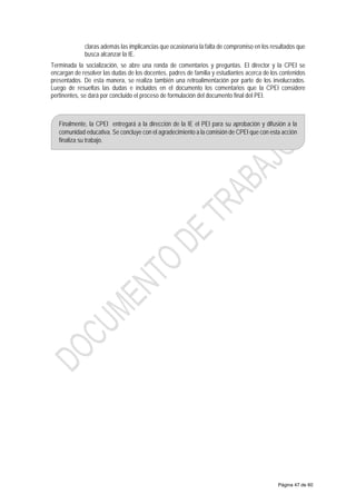 claras además las implicancias que ocasionaría la falta de compromiso en los resultados que
busca alcanzar la IE.
Terminada la socialización, se abre una ronda de comentarios y preguntas. El director y la CPEI se
encargan de resolver las dudas de los docentes, padres de familia y estudiantes acerca de los contenidos
presentados. De esta manera, se realiza también una retroalimentación por parte de los involucrados.
Luego de resueltas las dudas e incluidos en el documento los comentarios que la CPEI considere
pertinentes, se dará por concluido el proceso de formulación del documento final del PEI.
Finalmente, la CPEI entregará a la dirección de la IE el PEI para su aprobación y difusión a la
comunidad educativa. Se concluye con el agradecimiento a la comisión de CPEI que con esta acción
finaliza su trabajo.
Página 47 de 60
 