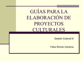 GUÍAS PARA LA ELABORACIÓN DE PROYECTOS CULTURALES Gestión Cultural III Fabio Rincón Cardona 
