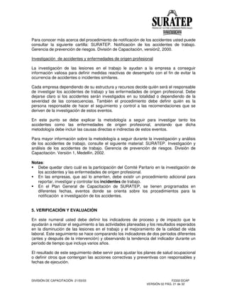 DIVISIÓN DE CAPACITACIÓN 21/03/03 F2332-DCAP
VERSIÓN 02 PÁG. 21 de 32
Para conocer más acerca del procedimiento de notificación de los accidentes usted puede
consultar la siguiente cartilla: SURATEP. Notificación de los accidentes de trabajo.
Gerencia de prevención de riesgos. División de Capacitación, versión2, 2000.
Investigación de accidentes y enfermedades de origen profesional
La investigación de las lesiones en el trabajo le ayudan a la empresa a conseguir
información valiosa para definir medidas reactivas de desempeño con el fin de evitar la
ocurrencia de accidentes o incidentes similares.
Cada empresa dependiendo de su estructura y recursos decide quién será el responsable
de investigar los accidentes de trabajo y las enfermedades de origen profesional. Debe
dejarse claro si los accidentes serán investigados en su totalidad o dependiendo de la
severidad de las consecuencias. También el procedimiento debe definir quién es la
persona responsable de hacer el seguimiento y control a las recomendaciones que se
deriven de la investigación de estos eventos.
En este punto se debe explicar la metodología a seguir para investigar tanto los
accidentes como las enfermedades de origen profesional, anotando que dicha
metodología debe incluir las causas directas e indirectas de estos eventos.
Para mayor información sobre la metodología a seguir durante la investigación y análisis
de los accidentes de trabajo, consulte el siguiente material: SURATEP. Investigación y
análisis de los accidentes de trabajo. Gerencia de prevención de riesgos. División de
Capacitación. Versión 1, Medellín, 2002.
Notas:
Debe quedar claro cuál es la participación del Comité Paritario en la investigación de
los accidentes y las enfermedades de origen profesional.
En las empresas, que así lo ameriten, debe existir un procedimiento adicional para
reportar, investigar y controlar los incidentes de trabajo.
En el Plan General de Capacitación de SURATEP, se tienen programados en
diferentes fechas, eventos donde se orienta sobre los procedimientos para la
notificación e investigación de los accidentes.
5. VERIFICACIÓN Y EVALUACIÓN
En este numeral usted debe definir los indicadores de proceso y de impacto que le
ayudarán a realizar el seguimiento a las actividades planeadas y los resultados esperados
en la disminución de las lesiones en el trabajo y el mejoramiento de la calidad de vida
laboral. Este seguimiento se hace comparando los indicadores de dos períodos diferentes
(antes y después de la intervención) y observando la tendencia del indicador durante un
período de tiempo que incluya varios años.
El resultado de este seguimiento debe servir para ajustar los planes de salud ocupacional
o definir otros que contengan las acciones correctivas y preventivas con responsables y
fechas de ejecución.
 
