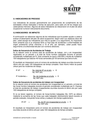 DIVISIÓN DE CAPACITACIÓN 21/03/03 F2332-DCAP
VERSIÓN 02 PÁG. 22 de 32
5.1 INDICADORES DE PROCESO
Los indicadores de proceso generalmente son proporciones de cumplimiento de las
actividades críticas realizadas o fechas de ejecución, para cada uno de los riesgos que
usted planea intervenir. Algunos de estos indicadores se relacionaron en el plan de salud
ocupacional numeral 3 del presente documento.
5.2 INDICADORES DE IMPACTO
A continuación se relacionan algunos de los indicadores que le pueden ayudar a usted a
evaluar el desempeño del plan de salud ocupacional. Según sean sus objetivos clave del
plan, usted escoge los indicadores que más le ayuden a su seguimiento. Es importante
tener presente que si su empresa tiene un flujo bajo de accidentes o enfermedades de
origen profesional (cifras inferiores a 10 al año, por ejemplo), usted puede hacer
seguimiento a la efectividad del plan con números absolutos.
Índice de frecuencia de Accidentes de Trabajo
Es la relación entre el número total de accidentes de trabajo, con y sin incapacidad,
registrados en un periodo y el total de horas hombre trabajadas durante el periodo
considerado multiplicado por K. Esta constante es igual a 200.000 y resulta de multiplicar
100 trabajadores que laboran 40 horas semanales por 50 semanas que tiene el año.
El resultado se interpretará como el número de accidentes de trabajo ocurridos durante el
último año por cada 100 trabajadores de tiempo completo. Este mismo índice se puede
utilizar para los incidentes de trabajo.
IF AT = No. total de AT en el año x K
No. HHT año
IF Incidentes = No. de incidentes en el año x K
No. HHT año
Índice de frecuencia de accidentes de trabajo con incapacidad
Es la relación entre el número de accidentes con incapacidad en un periodo y el total de
las horas hombre trabajadas durante el periodo considerado multiplicado por K. Expresa
el total de accidentes de trabajo incapacitantes ocurridos durante el último año por cada
100 trabajadores de tiempo completo.
Si no se tienen registros, el número de horas-hombre trabajadas (No. HHT) se obtiene
mediante la sumatoria de las horas que cada trabajador efectivamente laboró durante el
periodo evaluado, incluyendo horas extras y cualquier otro tiempo suplementario.
IFI AT = No. de AT con incapacidad en el año x K
No. HHT año
El resultado se interpretará como el número de accidentes de trabajo con incapacidad
ocurridos durante el último año por cada 100 trabajadores de tiempo completo.
 