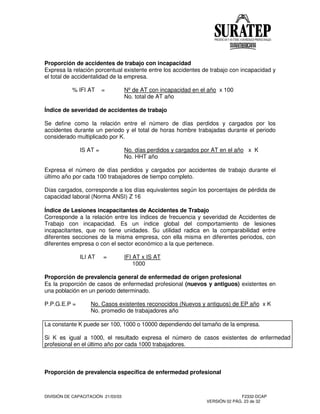 DIVISIÓN DE CAPACITACIÓN 21/03/03 F2332-DCAP
VERSIÓN 02 PÁG. 23 de 32
Proporción de accidentes de trabajo con incapacidad
Expresa la relación porcentual existente entre los accidentes de trabajo con incapacidad y
el total de accidentalidad de la empresa.
% IFI AT = Nºde AT con incapacidad en el año x 100
No. total de AT año
Índice de severidad de accidentes de trabajo
Se define como la relación entre el número de días perdidos y cargados por los
accidentes durante un periodo y el total de horas hombre trabajadas durante el periodo
considerado multiplicado por K.
IS AT = No. días perdidos y cargados por AT en el año x K
No. HHT año
Expresa el número de días perdidos y cargados por accidentes de trabajo durante el
último año por cada 100 trabajadores de tiempo completo.
Días cargados, corresponde a los días equivalentes según los porcentajes de pérdida de
capacidad laboral (Norma ANSI) Z 16
Índice de Lesiones incapacitantes de Accidentes de Trabajo
Corresponde a la relación entre los índices de frecuencia y severidad de Accidentes de
Trabajo con incapacidad. Es un índice global del comportamiento de lesiones
incapacitantes, que no tiene unidades. Su utilidad radica en la comparabilidad entre
diferentes secciones de la misma empresa, con ella misma en diferentes periodos, con
diferentes empresa o con el sector económico a la que pertenece.
ILI AT = IFI AT x IS AT
1000
Proporción de prevalencia general de enfermedad de origen profesional
Es la proporción de casos de enfermedad profesional (nuevos y antiguos) existentes en
una población en un periodo determinado.
P.P.G.E.P = No. Casos existentes reconocidos (Nuevos y antiguos) de EP año x K
No. promedio de trabajadores año
La constante K puede ser 100, 1000 o 10000 dependiendo del tamaño de la empresa.
Si K es igual a 1000, el resultado expresa el número de casos existentes de enfermedad
profesional en el último año por cada 1000 trabajadores.
Proporción de prevalencia específica de enfermedad profesional
 