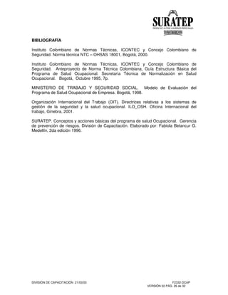 DIVISIÓN DE CAPACITACIÓN 21/03/03 F2332-DCAP
VERSIÓN 02 PÁG. 26 de 32
BIBLIOGRAFÍA
Instituto Colombiano de Normas Técnicas, ICONTEC y Concejo Colombiano de
Seguridad. Norma técnica NTC – OHSAS 18001, Bogotá, 2000.
Instituto Colombiano de Normas Técnicas, ICONTEC y Concejo Colombiano de
Seguridad. Anteproyecto de Norma Técnica Colombiana, Guía Estructura Básica del
Programa de Salud Ocupacional. Secretaría Técnica de Normalización en Salud
Ocupacional. Bogotá, Octubre 1995, 7p.
MINISTERIO DE TRABAJO Y SEGURIDAD SOCIAL. Modelo de Evaluación del
Programa de Salud Ocupacional de Empresa. Bogotá, 1998.
Organización Internacional del Trabajo (OIT). Directrices relativas a los sistemas de
gestión de la seguridad y la salud ocupacional. ILO_OSH. Oficina Internacional del
trabajo, Ginebra, 2001.
SURATEP. Conceptos y acciones básicas del programa de salud Ocupacional. Gerencia
de prevención de riesgos. División de Capacitación. Elaborado por: Fabiola Betancur G.
Medellín, 2da edición 1996.
 